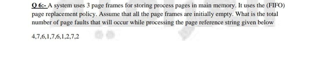 Q 6:- A system uses 3 page frames for storing process pages in main memory. It uses the (FIFO)
page replacement policy. Assume that all the page frames are initially empty. What is the total
number of page faults that will occur while processing the page reference string given below
4,7,6,1,7,6,1,2,7,2