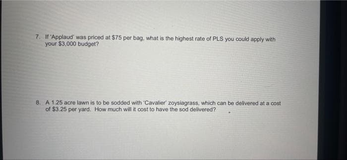 7. If 'Applaud' was priced at $75 per bag, what is the highest rate of PLS you could apply with
your $3,000 budget?
8. A 1.25 acre lawn is to be sodded with 'Cavalier' zoysiagrass, which can be delivered at a cost
of $3.25 per yard. How much will it cost to have the sod delivered?
