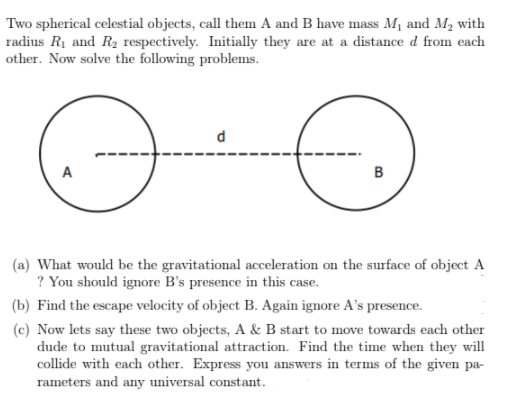Two spherical celestial objects, call them A and B have mass Mị and M, with
radius R1 and R2 respectively. Initially they are at a distance d from each
other. Now solve the following problems.
d
A
(a) What would be the gravitational acceleration on the surface of object A
? You should ignore B's presence in this case.
(b) Find the escape velocity of object B. Again ignore A's presence.
(c) Now lets say these two objects, A & B start to move towards each other
dude to mutual gravitational attraction. Find the time when they will
collide with each other. Express you answers in terms of the given pa-
rameters and any universal constant.
B.
