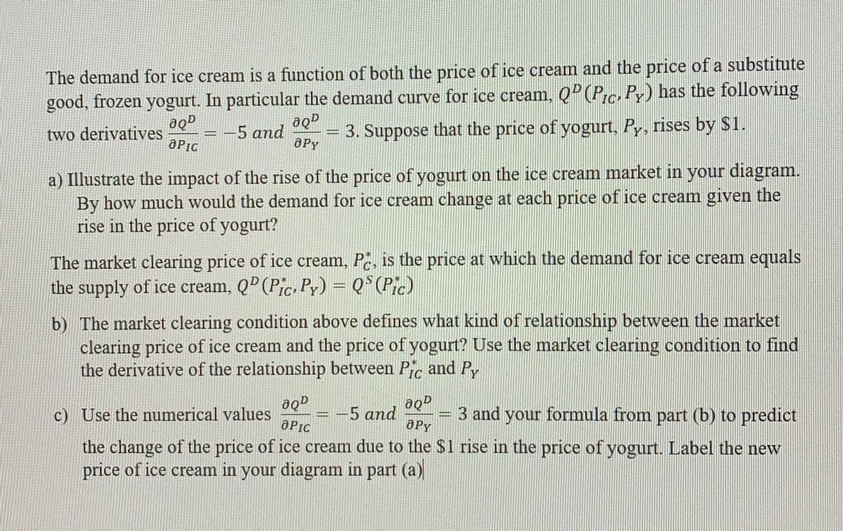 The demand for ice cream is a function of both the price of ice cream and the price of a substitute
good, frozen yogurt. In particular the demand curve for ice cream, QP (P.c. Py) has the following
3. Suppose that the price of yogurt, Py, rises by $1.
aqD
two derivatives
OPIC
5 and
aPy
a) Illustrate the impact of the rise of the price of yogurt on the ice cream market in your diagram.
By how much would the demand for ice cream change at each price of ice cream given the
rise in the price of yogurt?
The market clearing price of ice cream, Pc, is the price at which the demand for ice cream equals
C
the supply of ice cream, QP (Pic, Py) = Q°(Pic)
b) The market clearing condition above defines what kind of relationship between the market
clearing price of ice cream and the price of yogurt? Use the market clearing condition to find
the derivative of the relationship between Pic and Py
IC
c) Use the numerical values
-5 and
OPy
3 and your formula from part (b) to predict
OPIC
the change of the price of ice cream due to the $1 rise in the price of yogurt. Label the new
price of ice cream in your diagram in part (a)
