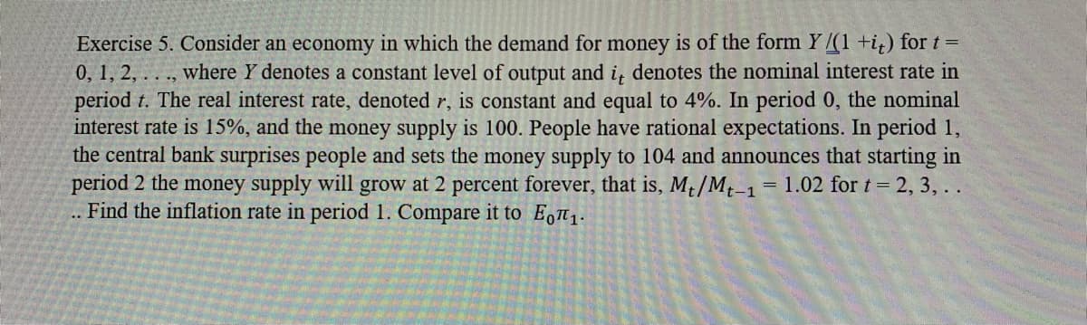 Exercise 5. Consider an economy in which the demand for money is of the form Y/(1 +i) for t =
0, 1, 2, . . ., where Y denotes a constant level of output and i, denotes the nominal interest rate in
period t. The real interest rate, denoted r, is constant and equal to 4%. In period 0, the nominal
interest rate is 15%, and the money supply is 100. People have rational expectations. In period 1,
the central bank surprises people and sets the money supply to 104 and announces that starting in
period 2 the money supply will grow at 2 percent forever, that is, Mt/Mt-1
.. Find the inflation rate in period 1. Compare it to E,T1.
= 1.02 for t = 2, 3, . .
