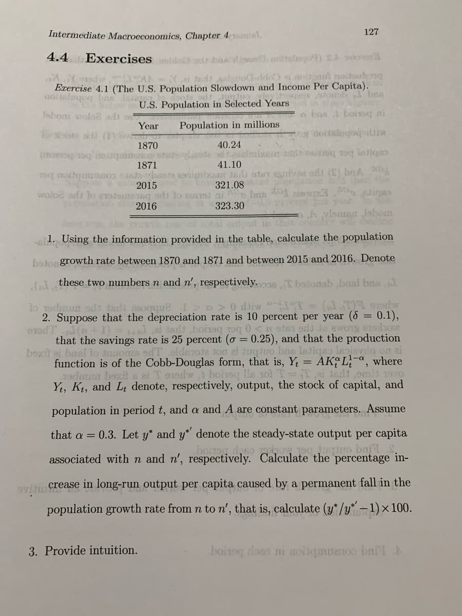 Intermediate Macroeconomics, Chapter 4 nel,
127
4.4 Exercisessbi
cod hasdioeoolslngo) S. seea
Yei ted loo-ddo i noonu noitouh ng
Exercise 4.1 (The U.S. Population Slowdown and Income Per Capita).
noitaluqoq bnn losig)
U.S. Population in Selected Years
o bns boirsq ai
fsbom wolo2 adt o
Year
ToMood o (n or
1870
anbron ber boaont
1871
Population in millions
ottslogobiw
40.24
tadn toq lesiqes
41.10
S c 2015
abon hec
321.08
wolod ards lo eoteteng sdi lo eod ai A bas A paiepa sige
323.30
2016
V ent por yo
lssa Jobom
the
al output
1. Using the information provided in the table, calculate the population
bojon growth rate between 1870 and 1871 and between 2015 and 2016. Denote
these two numbers n and n', respectively.sTbalonab bast bas
lo Todmun odt tadd osogqueI>o > 0 dtiw T = (.T) s9
0.1),
2. Suppose that the depreciation rate is 10 percent per year (8 =
0odT (n+I)=14.e adt boinoq roq 0<od odd Ja awong atlhow
that the savings rate is 25 percent (o = 0.25), and that the production
boxit ai basl lo tmuos sdT .olderota ton at dugdro bas letiqsa leievilo on ai
function is of the Cobb-Douglas form, that is, Y = AK L-a, where
19dmn baxt s ai T oodw boirsq lle 1ol T-T,ai terld omit vo
Yt, Kt, and Lt denote, respectively, output, the stock of capital, and
population in period t, and a and A are constant parameters. Assume
0.3. Let y* and y* denote the steady-state output per capita
boirog daso how teg juquo ba
that a =
associated withn and n', respectively. Calculate the percentage in-
oVili crease in long-run output per capita caused by a permanent fall in the
population growth rate from n to n', that is, calculate (y*/y* -1) × 100.
3. Provide intuition.
boioq lone ni uoilqauanoo bnilA
