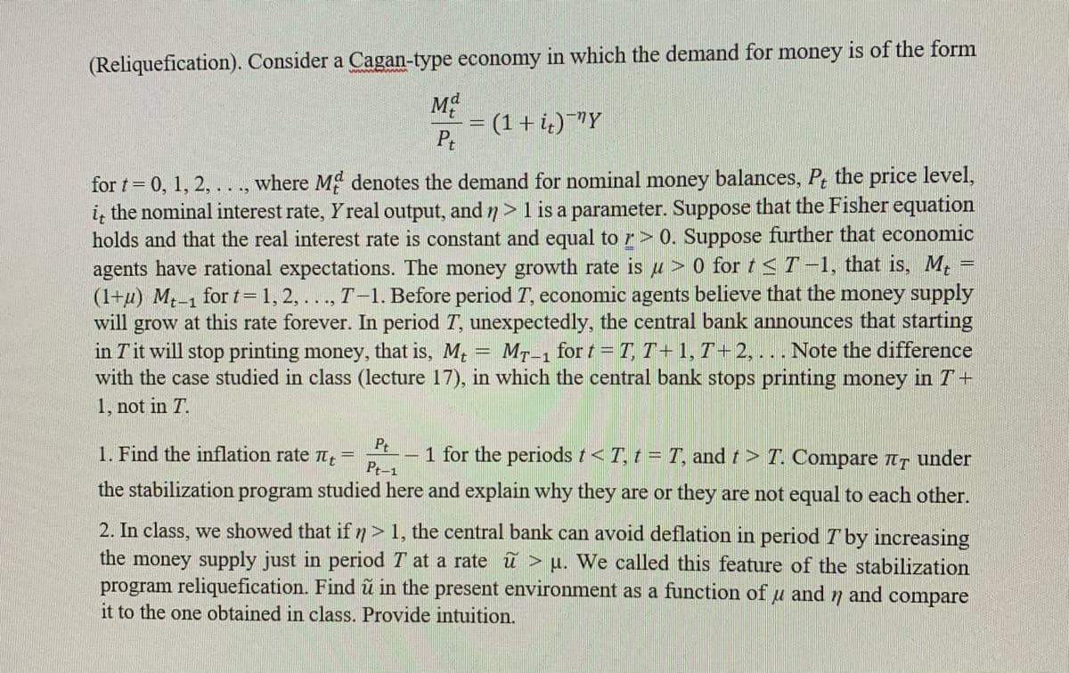 (Reliquefication). Consider a Cagan-type economy in which the demand for money is of the form
= (1 + i,)¯"Y
Pt
for t= 0, 1, 2, ..., where M denotes the demand for nominal money balances, P, the price level,
the nominal interest rate, Y real output, and 7> 1 is a parameter. Suppose that the Fisher equation
it
holds and that the real interest rate is constant and equal to r> 0. Suppose further that economic
agents have rational expectations. The money growth rate is u > 0 for t <T-1, that is, M.
(1+u) M.-1 for t 1, 2, ..., T-1. Before period T, economic agents believe that the money supply
will grow at this rate forever. In period T, unexpectedly, the central bank announces that starting
in Tit will stop printing money, that is, M = MT-1 for t = T, T+1, T+ 2, ... Note the difference
with the case studied in class (lecture 17), in which the central bank stops printing money in T+
1, not in T.
Pt
1. Find the inflation rate n =
Pt-1
1 for the periods t< T, t = T, and t> T. Compare tT under
the stabilization program studied here and explain why they are or they are not equal to each other.
2. In class, we showed that if n> 1, the central bank can avoid deflation in period Tby increasing
the money supply just in period T at a rate ũ > µ. We called this feature of the stabilization
program reliquefication. Find ũ in the present environment as a function of u and 7 and compare
it to the one obtained in class. Provide intuition.
