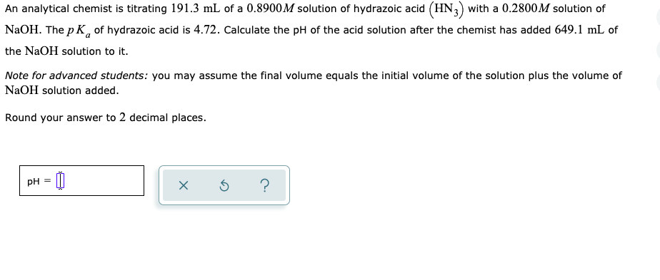 An analytical chemist is titrating 191.3 mL of a 0.8900M solution of hydrazoic acid (HN,) with a 0.2800M solution of
NaOH. The p K, of hydrazoic acid is 4.72. Calculate the pH of the acid solution after the chemist has added 649.1 mL of
the NaOH solution to it.
Note for advanced students: you may assume the final volume equals the initial volume of the solution plus the volume of
NaOH solution added.
Round your answer to 2 decimal places.
pH =
