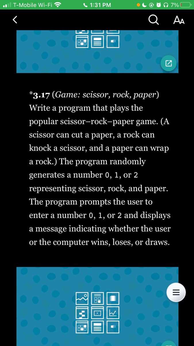 T-Mobile Wi-Fi
<
OO
O
1:31 PM
OOL
00
*3.17 (Game: scissor, rock, paper)
Write a program that plays the
popular scissor-rock-paper game. (A
scissor can cut a paper, a rock can
knock a scissor, and a paper can wrap
a rock.) The program randomly
generates a number 0, 1, or 2
representing scissor, rock, and paper.
The program prompts the user to
enter a number 0, 1, or 2 and displays
a message indicating whether the user
or the computer wins, loses, or draws.
180
@ 7% (
Q
= र ||
AA
|||
=