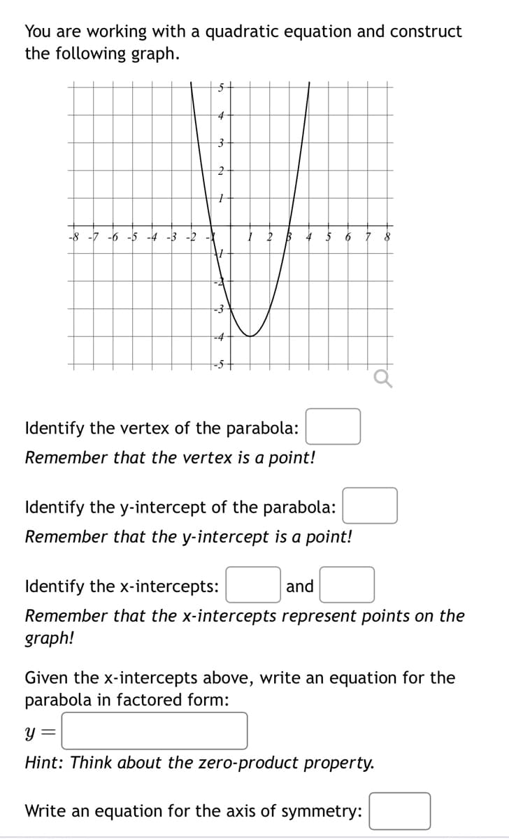 You are working with a quadratic equation and construct
the following graph.
-8 -7 -6 -5 -4 -3 -2
3
-4
B 4 5 6
Identify the vertex of the parabola:
Remember that the vertex is a point!
Identify the y-intercept of the parabola:
Remember that the y-intercept is a point!
Identify the x-intercepts:
and
Remember that the x-intercepts represent points on the
graph!
8
Given the x-intercepts above, write an equation for the
parabola in factored form:
y =
Hint: Think about the zero-product property.
Write an equation for the axis of symmetry: