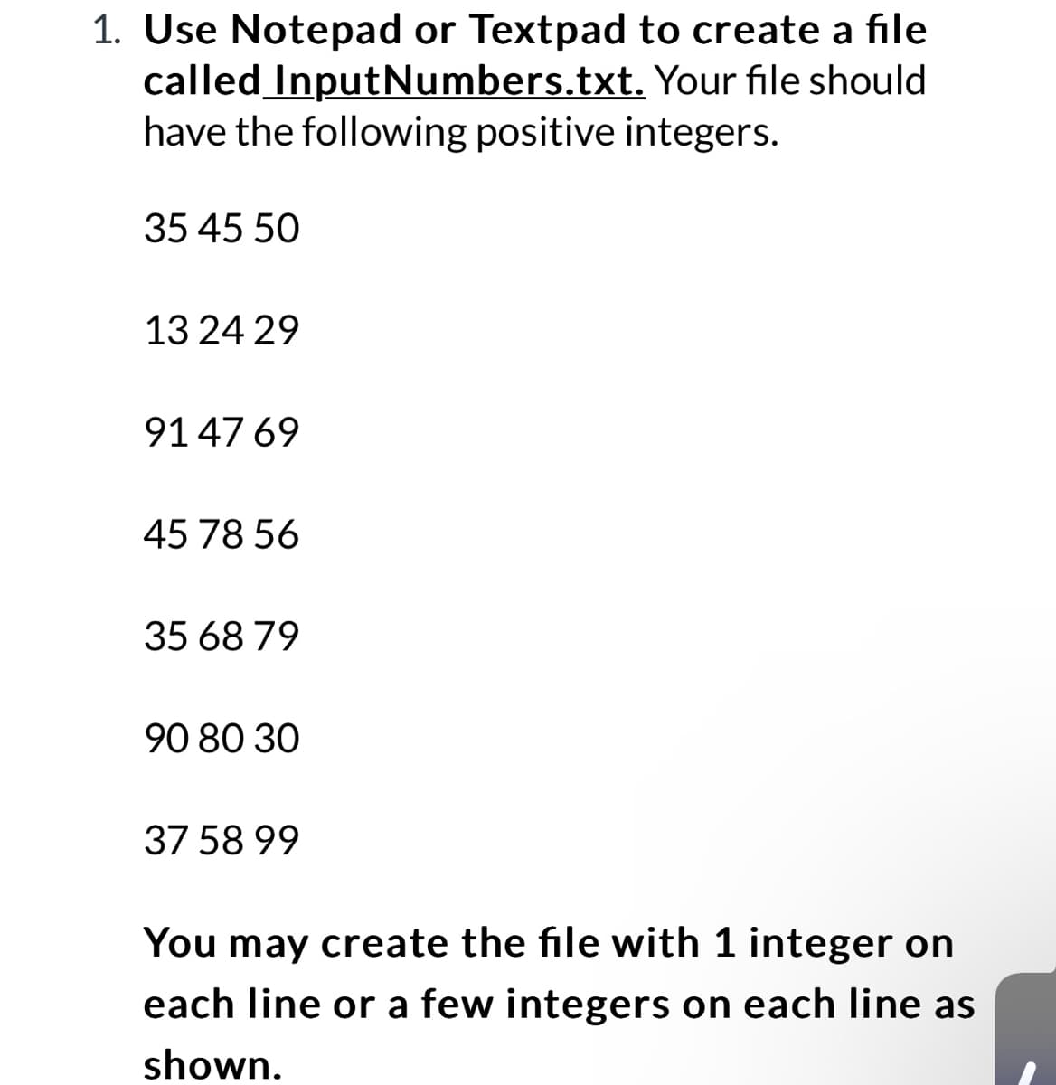 1. Use Notepad or Textpad to create a file
InputNumbers.txt. Your file should
called
have the following positive integers.
35 45 50
13 24 29
9147 69
45 78 56
35 68 79
90 80 30
37 58 99
You may create the file with 1 integer on
each line or a few integers on each line as
shown.