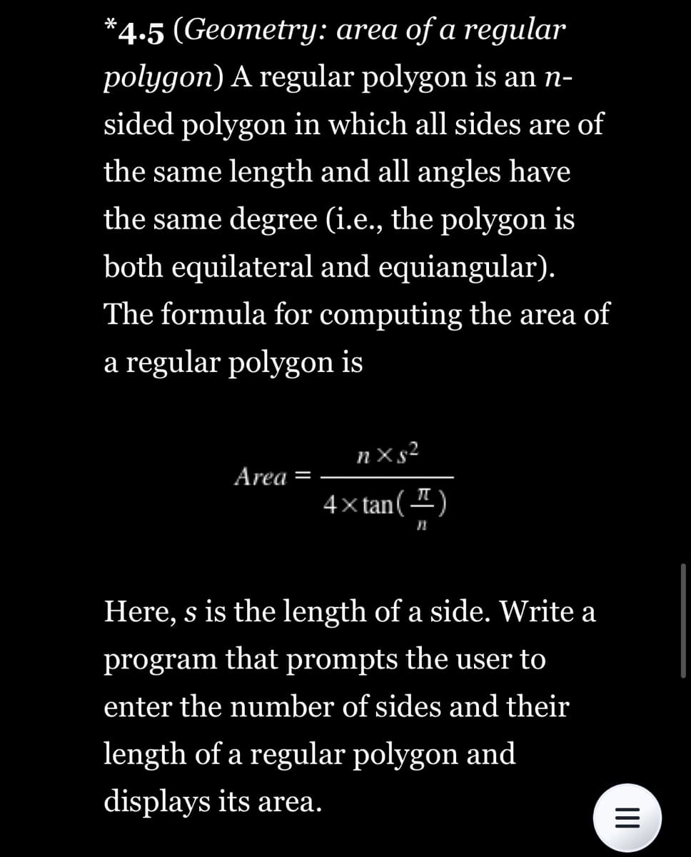 *4.5 (Geometry: area of a regular
polygon) A regular polygon is an n-
sided polygon in which all sides are of
the same length and all angles have
the same degree (i.e., the polygon is
both equilateral and equiangular).
The formula for computing the area of
a regular polygon is
Area =
nxs²
4×tan (¹)
Here, s is the length of a side. Write a
program that prompts the user to
enter the number of sides and their
length of a regular polygon and
displays its area.
|||