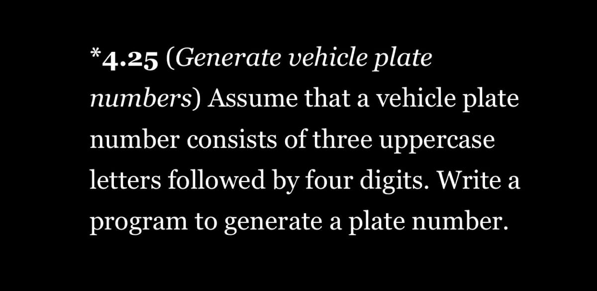 *4.25 (Generate vehicle plate
numbers) Assume that a vehicle plate
number consists of three uppercase
letters followed by four digits. Write a
program to generate a plate number.