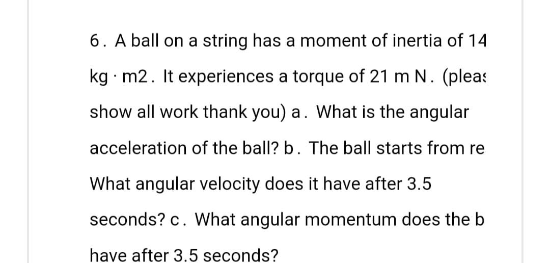 6. A ball on a string has a moment of inertia of 14
kg. m2. It experiences a torque of 21 m N. (pleas
show all work thank you) a. What is the angular
acceleration of the ball? b. The ball starts from re
What angular velocity does it have after 3.5
seconds? c. What angular momentum does the b
have after 3.5 seconds?