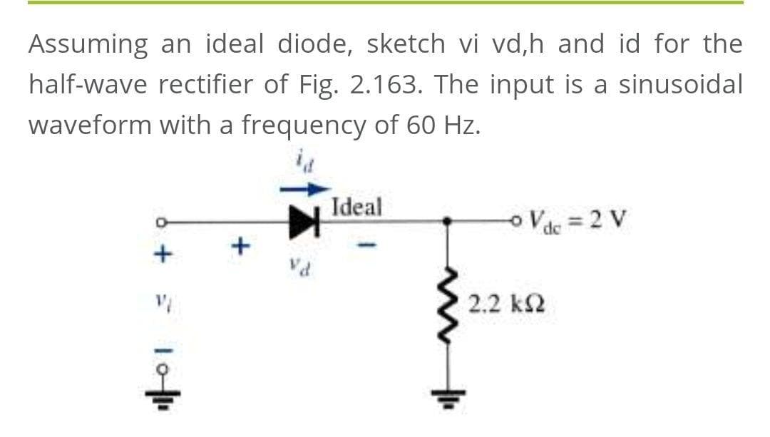Assuming an ideal diode, sketch vi vd,h and id for the
half-wave rectifier of Fig. 2.163. The input is a sinusoidal
waveform with a frequency of 60 Hz.
Ideal
oVdc = 2 V
+
2.2 k2
6 + = lo
