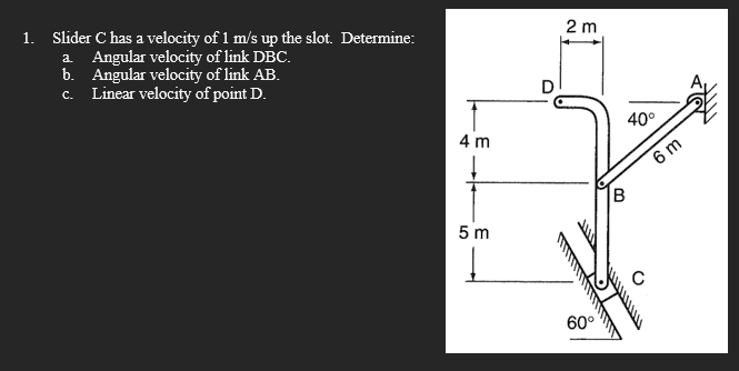 1. Slider C has a velocity of 1 m/s up the slot. Determine:
a Angular velocity of link DBC.
b. Angular velocity of link AB.
c. Linear velocity of point D.
2 m
40°
4 m
6 m
B
5 m
60°
