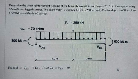 Determine the shear reinforcement spacing of the beam shown within and beyond 2h from the support using
10mmo. two legged stirrups. The beam width is 300mm. height is 700mm and effective depth is 630mm. Use
fc-24Mpa and Grade 60 stirrups.
P. = 250 kN
Wy = 70 kN/m
600 kN-m
500 kN-m
VAB
VBA
30m
4.0m
Vu at d = VRA -44.1, Vu at 2h = VnA - 98

