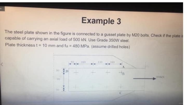 Example 3
The steel plate shown in the figure is connected to a gusset plate by M20 bolts. Check if the plate is
capable of carrying an axial load of 500 kN. Use Grade 350W steel.
Plate thickness t = 10 mm and fu = 480 MPa. (assume drilled holes)
100
100
J00
30 D +
300AN
90
30
