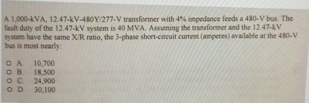 A 1,000-kVA, 12.47-kV-480Y/277-V transformer with 4% impedance feeds a 480-V bus. The
fault duty of the 12.47-kV system is 40 MVA. Assuming the transformer and the 12.47-kV
system have the same X/R ratio, the 3-phase short-circuit current (amperes) available at the 480-V
bus is most nearly:
OA.
O B
10,700
18,500
24,900
O D.
30,100

