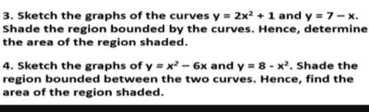 3. Sketch the graphs of the curves y = 2x² + 1 and y = 7 - x.
Shade the region bounded by the curves. Hence, determine
the area of the region shaded.
4. Sketch the graphs of y = x² - 6x and y = 8 - x². Shade the
region bounded between the two curves. Hence, find the
area of the region shaded.