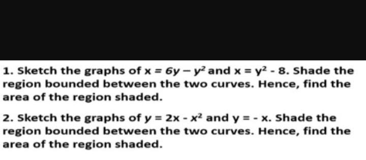 1. Sketch the graphs of x = 6y-y² and x = y² - 8. Shade the
region bounded between the two curves. Hence, find the
area of the region shaded.
2. Sketch the graphs of y = 2x - x² and y = -x. Shade the
region bounded between the two curves. Hence, find the
area of the region shaded.