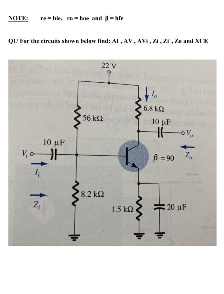 NOTE:
re = hie, ro= hoe and B= hfe
Q1/ For the circuits shown below find: AI , AV, AVi, Zi, Zi , Zo and XCE
22 V
1o
6.8 k2
56 k2
19 10 uF
HV.
10 µF
V; o
B = 90 Z.
8.2 k2
Zi
1.5 k2
20 uF
