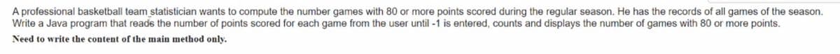 A professional basketball team statistician wants to compute the number games with 80 or more points scored during the regular season. He has the records of all games of the season.
Write a Java program that reads the number of points scored for each game from the user until -1 is entered, counts and displays the number of games with 80 or more points.
Need to write the content of the main method only.
