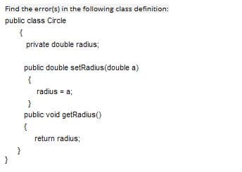 Find the error(s) in the following class definition:
public class Circle
private double radius;
public double setRadius(double a)
{
radius = a;
public void getRadius()
{
return radius;
