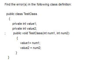 Find the error(s) in the following class definition:
public class TestClass
private int value1;
private int value2;
public void TestClass(int num1, int num2)
{
value1= num1;
value2 = num2;
}

