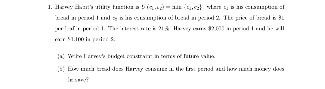 1. Harvey Habit's utility function is U (C₁, C2) = min {c₁, c2}, where c₁ is his consumption of
bread in period 1 and c₂ is his consumption of bread in period 2. The price of bread is $1
per loaf in period 1. The interest rate is 21%. Harvey earns $2,000 in period 1 and he will
earn $1,100 in period 2.
(a) Write Harvey's budget constraint in terms of future value.
(b) How much bread does Harvey consume in the first period and how much money does
he save?