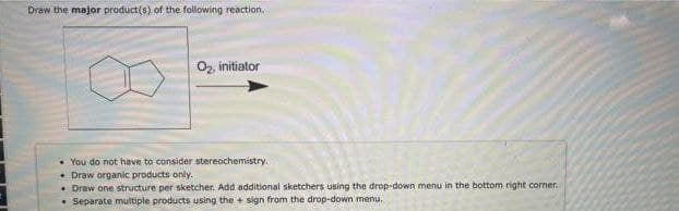 Draw the major product(s) of the following reaction.
O2, initiator
• You do not have to consider stereochemistry.
• Draw organic products only.
• Draw one structure per sketcher. Add additional sketchers using the drop-down menu in the bottom right coner.
• Separate multiple products using the + sign from the drop-down menu.
