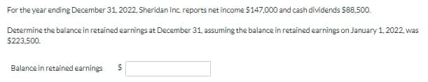For the year ending December 31, 2022, Sheridan Inc. reports net income $147,000 and cash dividends $88.500.
Determine the balance in retained earnings at December 31, assuming the balance in retained earnings on January 1, 2022, was
$223,500.
Balance in retained earnings
