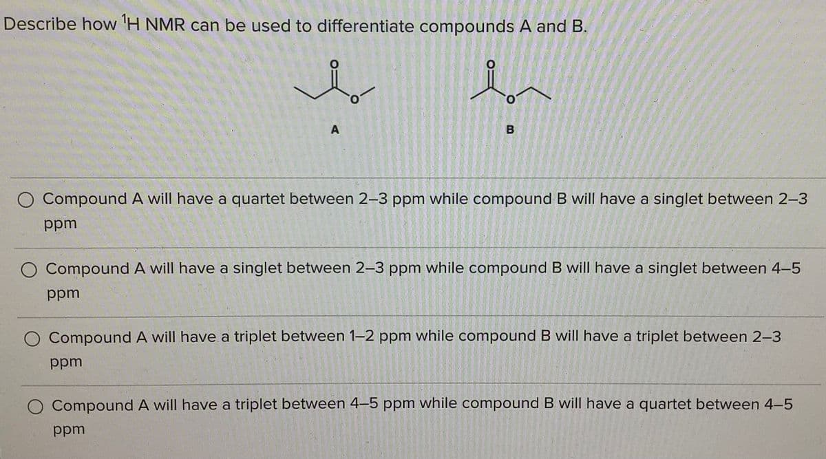 Describe how 'H NMR can be used to differentiate compounds A and B.
Compound A will have a quartet between 2-3 ppm while compound B will have a singlet between 2-3
ppm
O Compound A will have a singlet between 2-3 ppm while compound B will have a singlet between 4-5
udd
Compound A will have a triplet between 1-2 ppm while compound B will have a triplet between 2-3
ppm
Compound A will have a triplet between 4-5 ppm while compound B will have a quartet between 4-5
ppm
A.
