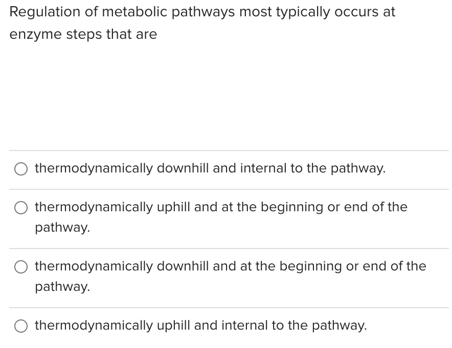 Regulation of metabolic pathways most typically occurs at
enzyme steps that are
thermodynamically downhill and internal to the pathway.
thermodynamically uphill and at the beginning or end of the
pathway.
thermodynamically downhill and at the beginning or end of the
pathway.
thermodynamically uphill and internal to the pathway.