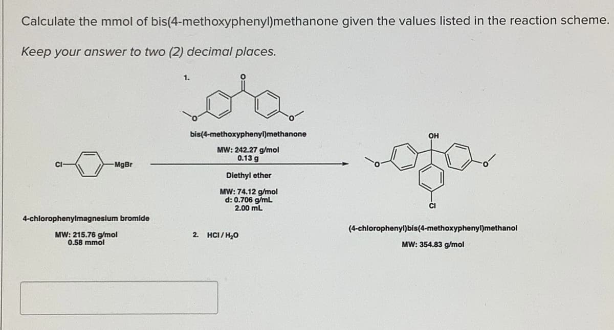 Calculate the mmol of bis(4-methoxyphenyl)methanone given the values listed in the reaction scheme.
Keep your answer to two (2) decimal places.
ota
1.
bis(4-methoxyphenyl)methanone
OH
MW: 242.27 g/mol
0.13 g
-MgBr
Diethyl ether
MW: 74.12 g/mol
d: 0.706 g/mL
2.00 mL
CI
4-chlorophenylmagnesium bromide
(4-chlorophenyl)bis(4-methoxyphenyl)methanol
MW: 215.76 g/mol
0.58 mmol
2. HCI/ H20
MW: 354.83 g/mol
