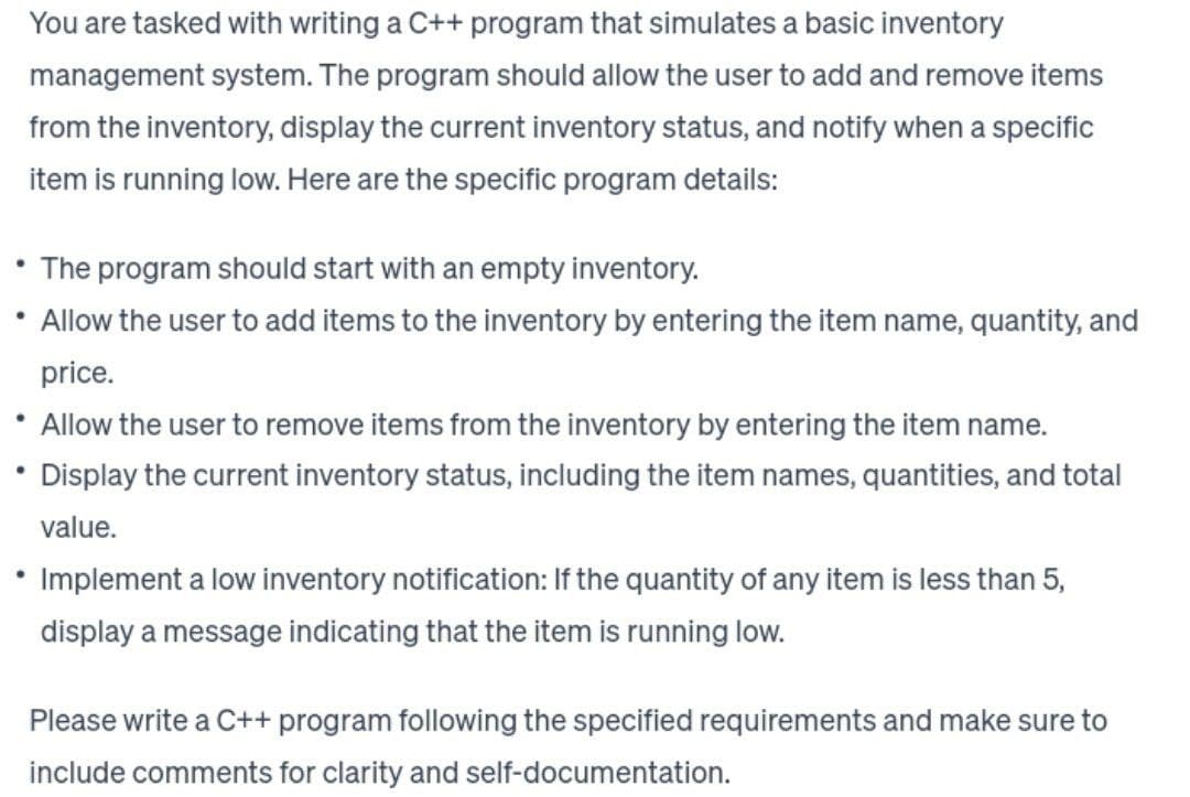 You are tasked with writing a C++ program that simulates a basic inventory
management system. The program should allow the user to add and remove items
from the inventory, display the current inventory status, and notify when a specific
item is running low. Here are the specific program details:
●
●
The program should start with an empty inventory.
Allow the user to add items to the inventory by entering the item name, quantity, and
price.
Allow the user to remove items from the inventory by entering the item name.
Display the current inventory status, including the item names, quantities, and total
value.
Implement a low inventory notification: If the quantity of any item is less than 5,
display a message indicating that the item is running low.
Please write a C++ program following the specified requirements and make sure to
include comments for clarity and self-documentation.
