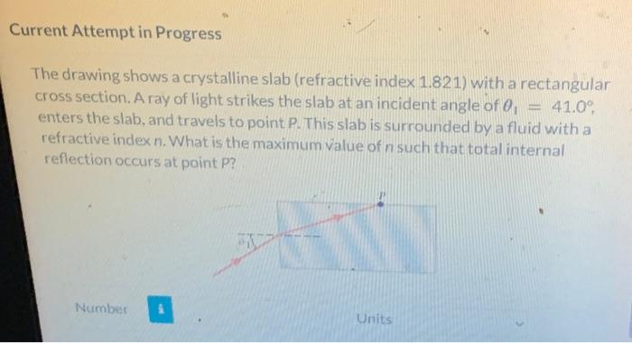 Current Attempt in Progress
The drawing shows a crystalline slab (refractive index 1.821) with a rectangular
cross section. A ray of light strikes the slab at an incident angle of 0, 41.0⁰
enters the slab, and travels to point P. This slab is surrounded by a fluid with a
refractive index n. What is the maximum value of n such that total internal
reflection occurs at point P?
Number
Units
T