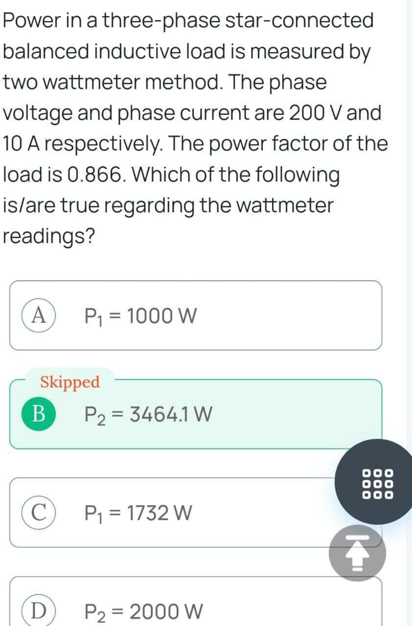 Power in a three-phase star-connected
balanced inductive load is measured by
two wattmeter method. The phase
voltage and phase current are 200 V and
10 A respectively. The power factor of the
load is 0.866. Which of the following
is/are true regarding the wattmeter
readings?
A
Skipped
B
C
P₁ = 1000 W
D
P2 = 3464.1 W
P₁ = 1732 W
P₂ = 2000 W
000
Ţ
000
000