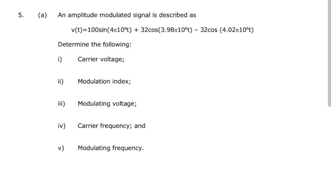 5.
(a) An amplitude modulated signal is described as
v(t)=100sin(410°t) + 32cos(3.98m10°t) - 32cos (4.02T10°t)
Determine the following:
Carrier voltage;
i)
ii)
iii)
iv)
Modulation index;
Modulating voltage;
Carrier frequency; and
v) Modulating frequency.