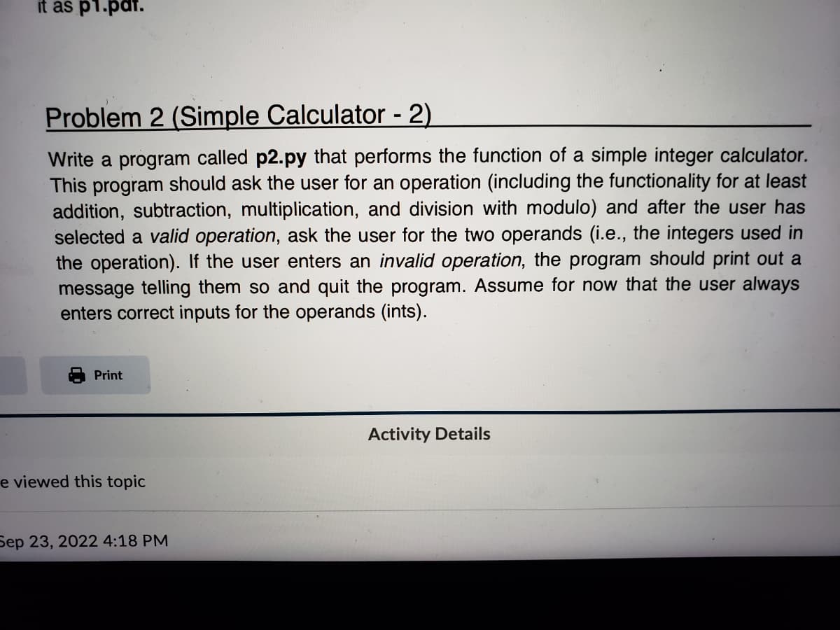it as p1.par.
Problem 2 (Simple Calculator - 2)
Write a program called p2.py that performs the function of a simple integer calculator.
This program should ask the user for an operation (including the functionality for at least
addition, subtraction, multiplication, and division with modulo) and after the user has
selected a valid operation, ask the user for the two operands (i.e., the integers used in
the operation). If the user enters an invalid operation, the program should print out a
message telling them so and quit the program. Assume for now that the user always
enters correct inputs for the operands (ints).
Print
e viewed this topic
Sep 23, 2022 4:18 PM
Activity Details