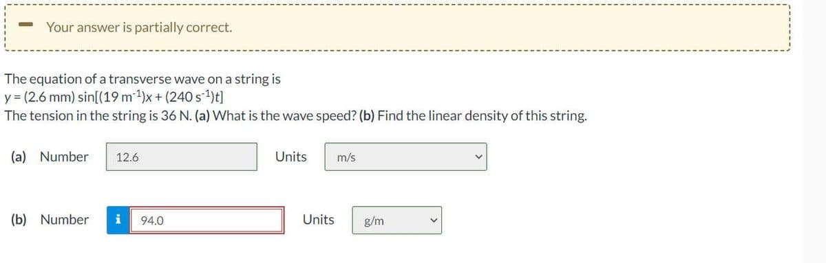 Your answer is partially correct.
The equation of a transverse wave on a string is
y = (2.6 mm) sin[(19 m ¹)x+ (240 s ¹)t]
The tension in the string is 36 N. (a) What is the wave speed? (b) Find the linear density of this string.
(a) Number 12.6
(b) Number i 94.0
Units
m/s
Units g/m