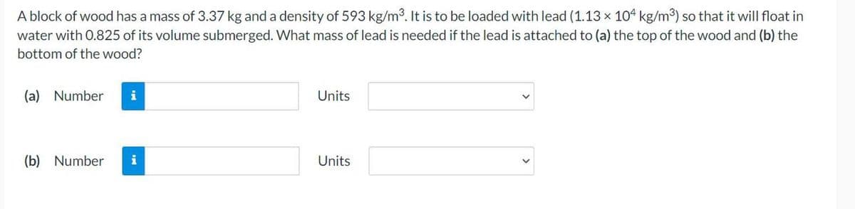 A block of wood has a mass of 3.37 kg and a density of 593 kg/m³. It is to be loaded with lead (1.13 x 104 kg/m³) so that it will float in
water with 0.825 of its volume submerged. What mass of lead is needed if the lead is attached to (a) the top of the wood and (b) the
bottom of the wood?
(a) Number i
(b) Number i
Units
Units