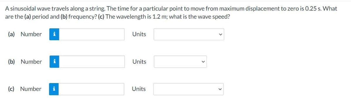 A sinusoidal wave travels along a string. The time for a particular point to move from maximum displacement to zero is 0.25 s. What
are the (a) period and (b) frequency? (c) The wavelength is 1.2 m; what is the wave speed?
(a) Number
i
(b) Number i
(c) Number i
Units
Units
Units