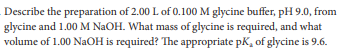 Describe the preparation of 2.00 L of 0.100 M glycine buffer, pH 9.0, from
glycine and 1.00 M NAOH. What mass of glycine is required, and what
volume of 1.00 NaOH is required? The appropriate pK, of glycine is 9.6.
