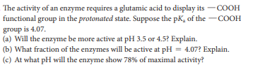 The activity of an enzyme requires a glutamic acid to display its -COOH
functional group in the protonated state. Suppose the pK, of the -COOH
group is 4.07.
(a) Will the enzyme be more active at pH 3.5 or 4.5? Explain.
(b) What fraction of the enzymes will be active at pH = 4.07? Explain.
(c) At what pH will the enzyme show 78% of maximal activity?
