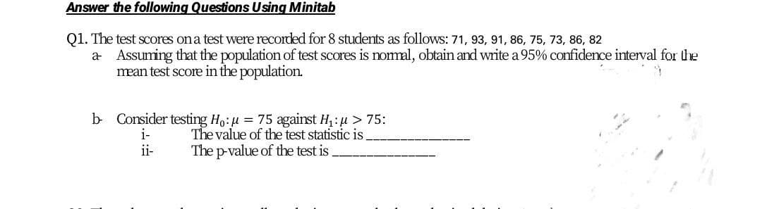 Answer the following Questions Using Minitab
Q1. The test scores ona test were recorded for 8 students as follows: 71, 93, 91, 86, 75, 73, 86, 82
a Assuming that the population of test scores is nomal, obtain and write a 95% confidence interval for the
mean test score in the population.
b Consider testing Ho:u = 75 against H1:u > 75:
The value of the test statistic is
i-
i-
The p-value of the test is

