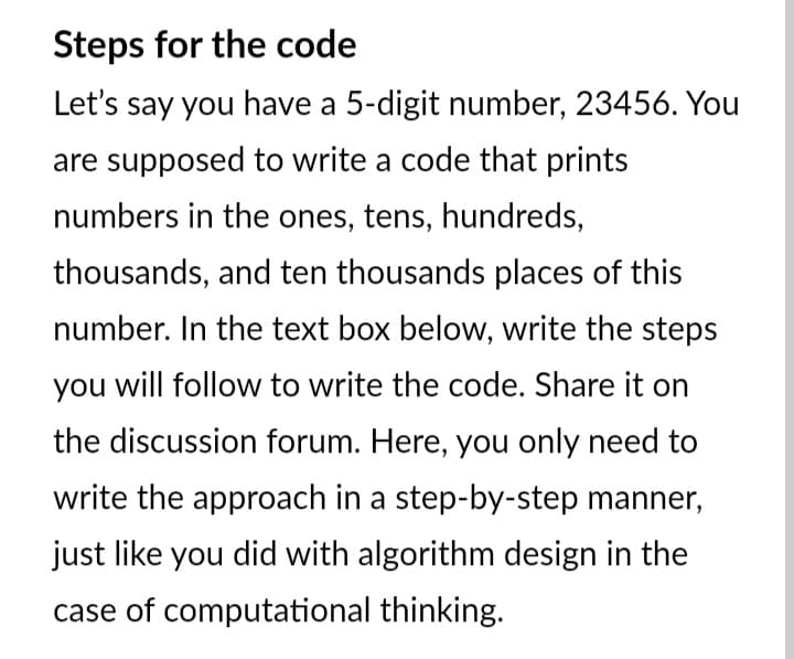 Steps for the code
Let's say you have a 5-digit number, 23456. You
are supposed to write a code that prints
numbers in the ones, tens, hundreds,
thousands, and ten thousands places of this
number. In the text box below, write the steps
you will follow to write the code. Share it on
the discussion forum. Here, you only need to
write the approach in a step-by-step manner,
just like you did with algorithm design in the
case of computational thinking.
