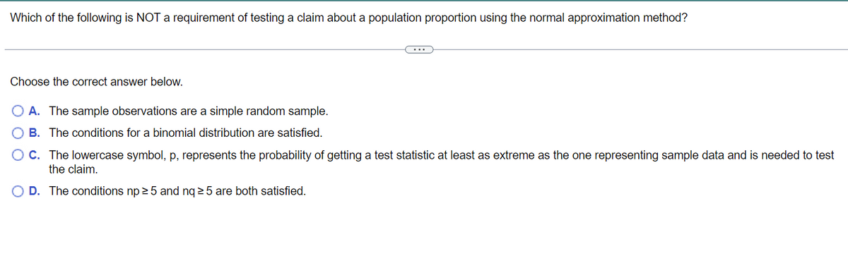 Which of the following is NOT a requirement of testing a claim about a population proportion using the normal approximation method?
Choose the correct answer below.
O A. The sample observations are a simple random sample.
B. The conditions for a binomial distribution are satisfied.
C. The lowercase symbol, p, represents the probability of getting a test statistic at least as extreme as the one representing sample data and is needed to test
the claim.
O D. The conditions np ≥5 and nq ≥5 are both satisfied.