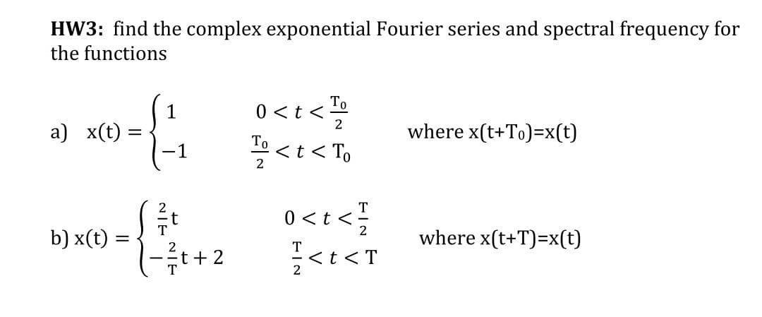 HW3: find the complex exponential Fourier series and spectral frequency for
the functions
>1>0
where x(t+To)=x(t)
1
0 <t <-
2
a) x(t)
To <t< To
-1
2
T
t
T
0 < t <;
b) x(t) =
where x(t+T)=x(t)
T
2
t + 2
<t <T
2
