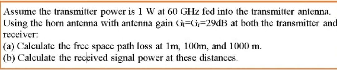 Assume the transmitter power is 1 W at 60 GHz fed into the transmitter antenna.
Using the horn antenna with antenna gain G=G=29DB at both the transmitter and
receiver:
(a) Calculate the free space path loss at 1m, 100m, and 1000 m.
(b) Calculate the received signal power at these distances.
