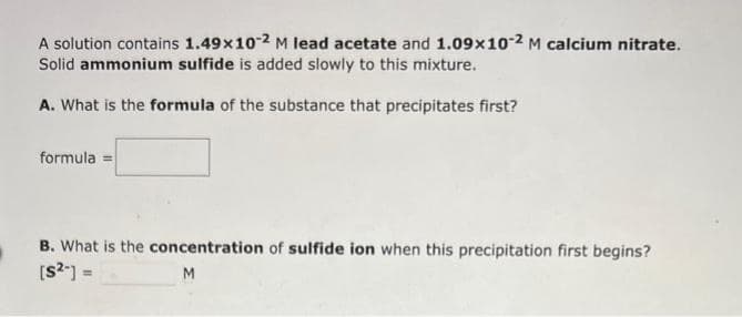 A solution contains 1.49x10-2 M lead acetate and 1.09×10-2 M calcium nitrate.
Solid ammonium sulfide is added slowly to this mixture.
A. What is the formula of the substance that precipitates first?
formula =
B. What is the concentration of sulfide ion when this precipitation first begins?
[S²] =
M