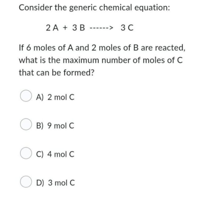 Consider the generic chemical equation:
3C
If 6 moles of A and 2 moles of B are reacted,
what is the maximum number of moles of C
that can be formed?
A) 2 mol C
2A + 3 B
B) 9 mol C
OC) 4 mol C
D) 3 mol C
