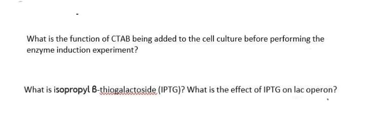 What is the function of CTAB being added to the cell culture before performing the
enzyme induction experiment?
What is isopropyl B-thiogalactoside (IPTG)? What is the effect of IPTG on lac operon?