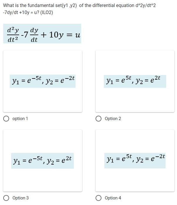 What is the fundamental set(y1 ,y2) of the differential equation d^2y/dt^2
-7dy/dt +10y = u? (ILO2)
d²y
dt²
-7 dy
dt
y₁ = e-5t, y₂ = e-2t
option 1
+10y = u
y₁ = e-5t, y₂ = e ²t
Option 3
y₁ = e5t, y₂ = e²t
Option 2
y₁ = e5t, y₂ = e-2t
Option 4